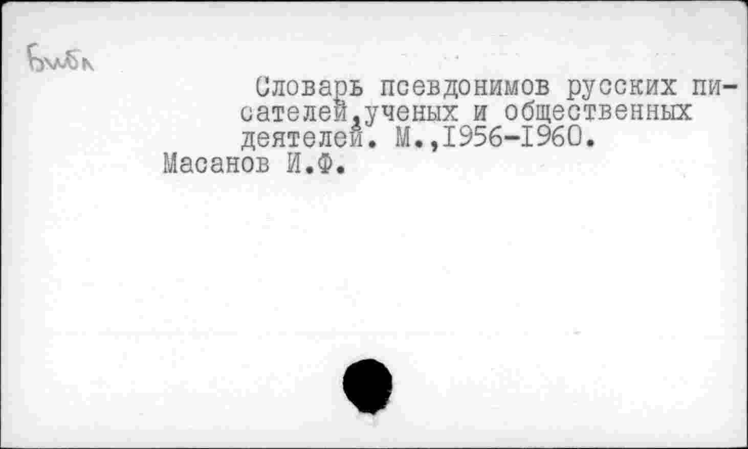 ﻿Словарь псевдонимов русских пи сателеи,ученых и общественных деятелей. М.,1956-1960.
Масанов И.Ф.